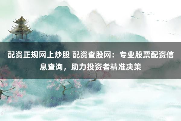 配资正规网上炒股 配资查股网：专业股票配资信息查询，助力投资者精准决策