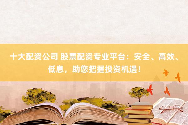 十大配资公司 股票配资专业平台：安全、高效、低息，助您把握投资机遇！