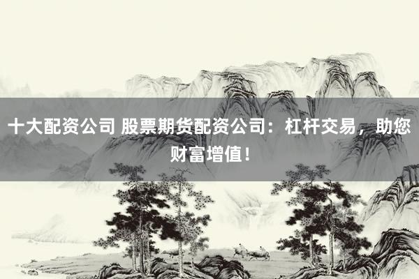 十大配资公司 股票期货配资公司：杠杆交易，助您财富增值！