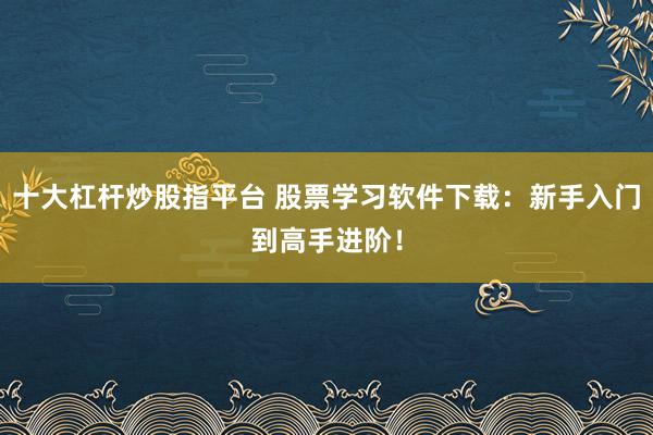 十大杠杆炒股指平台 股票学习软件下载：新手入门到高手进阶！
