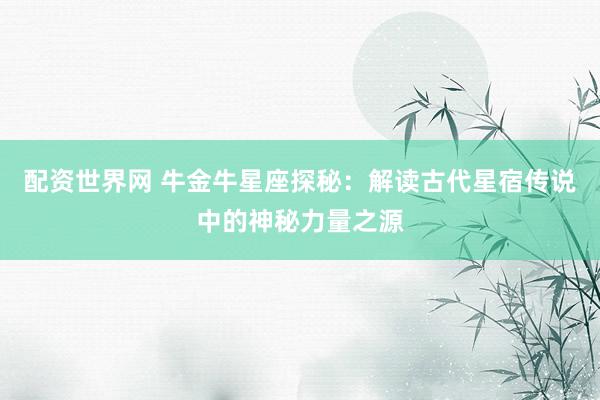 配资世界网 牛金牛星座探秘：解读古代星宿传说中的神秘力量之源