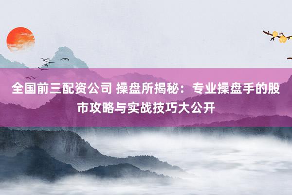 全国前三配资公司 操盘所揭秘：专业操盘手的股市攻略与实战技巧大公开