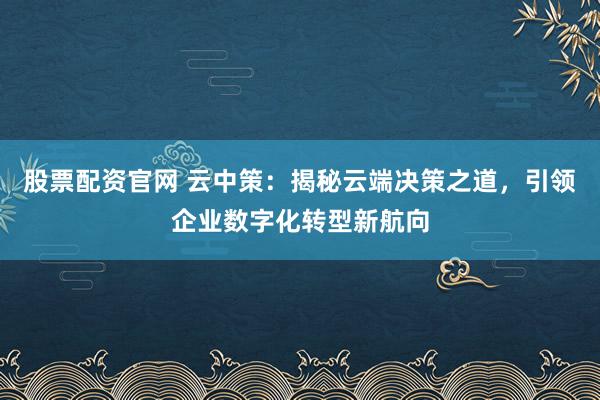 股票配资官网 云中策：揭秘云端决策之道，引领企业数字化转型新航向