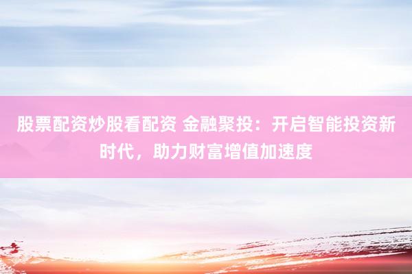 股票配资炒股看配资 金融聚投：开启智能投资新时代，助力财富增值加速度