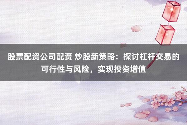 股票配资公司配资 炒股新策略：探讨杠杆交易的可行性与风险，实现投资增值