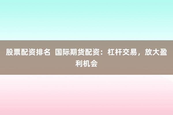 股票配资排名  国际期货配资：杠杆交易，放大盈利机会