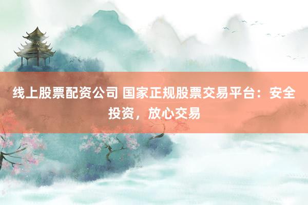 线上股票配资公司 国家正规股票交易平台：安全投资，放心交易