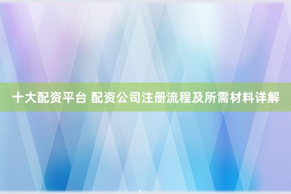 十大配资平台 配资公司注册流程及所需材料详解