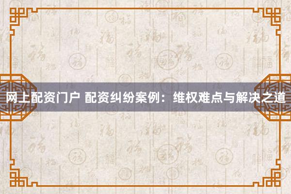 网上配资门户 配资纠纷案例：维权难点与解决之道