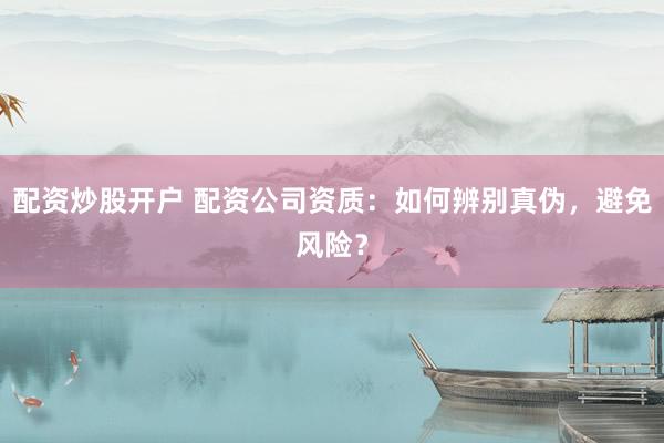 配资炒股开户 配资公司资质：如何辨别真伪，避免风险？