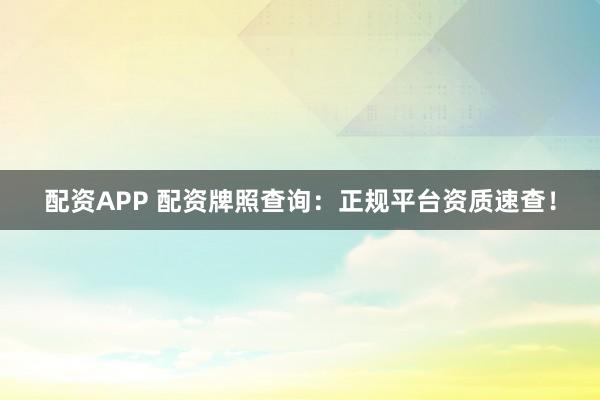 配资APP 配资牌照查询：正规平台资质速查！