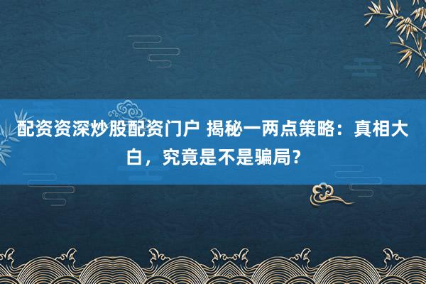 配资资深炒股配资门户 揭秘一两点策略：真相大白，究竟是不是骗局？