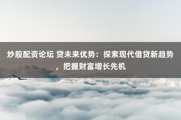 炒股配资论坛 贷未来优势：探索现代借贷新趋势，把握财富增长先机