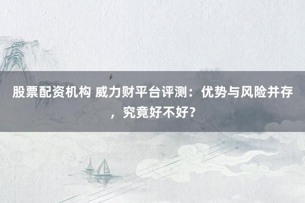 股票配资机构 威力财平台评测：优势与风险并存，究竟好不好？