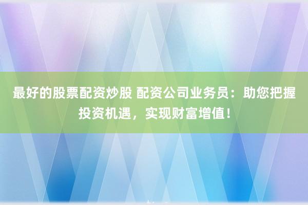 最好的股票配资炒股 配资公司业务员：助您把握投资机遇，实现财富增值！