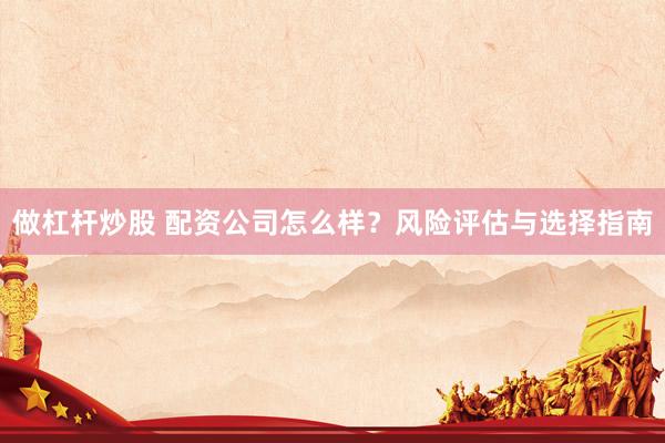 做杠杆炒股 配资公司怎么样？风险评估与选择指南