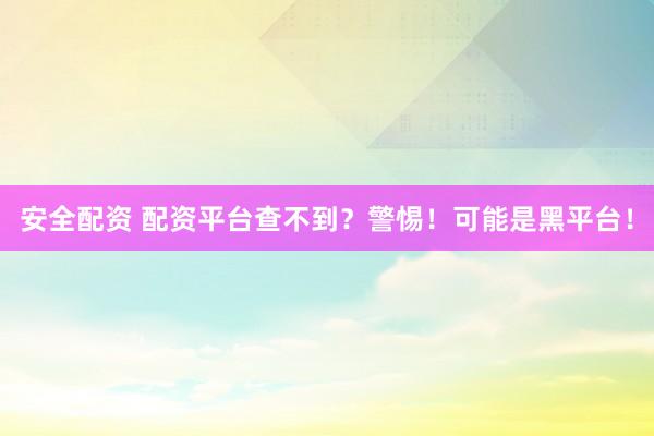 安全配资 配资平台查不到？警惕！可能是黑平台！
