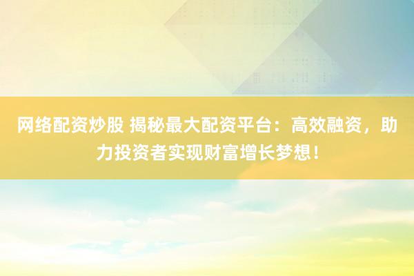 网络配资炒股 揭秘最大配资平台：高效融资，助力投资者实现财富增长梦想！