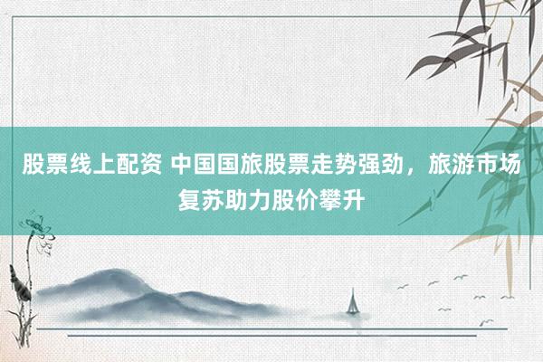 股票线上配资 中国国旅股票走势强劲，旅游市场复苏助力股价攀升