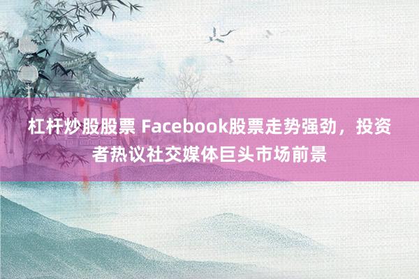 杠杆炒股股票 Facebook股票走势强劲，投资者热议社交媒体巨头市场前景