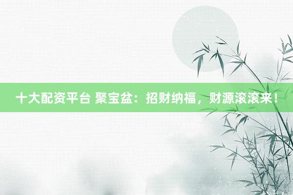 十大配资平台 聚宝盆：招财纳福，财源滚滚来！