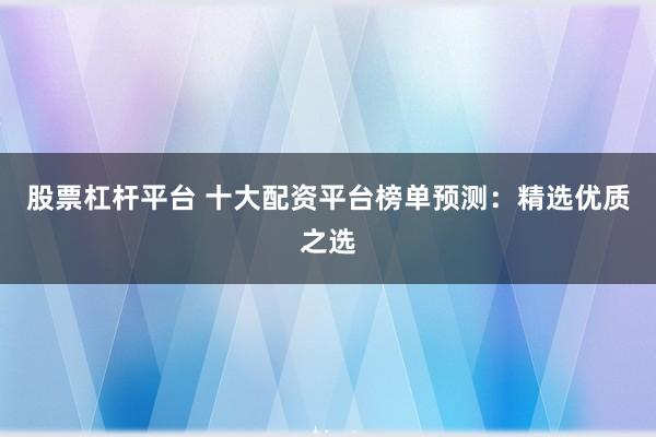 股票杠杆平台 十大配资平台榜单预测：精选优质之选