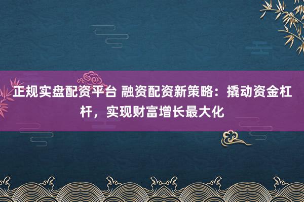 正规实盘配资平台 融资配资新策略：撬动资金杠杆，实现财富增长最大化