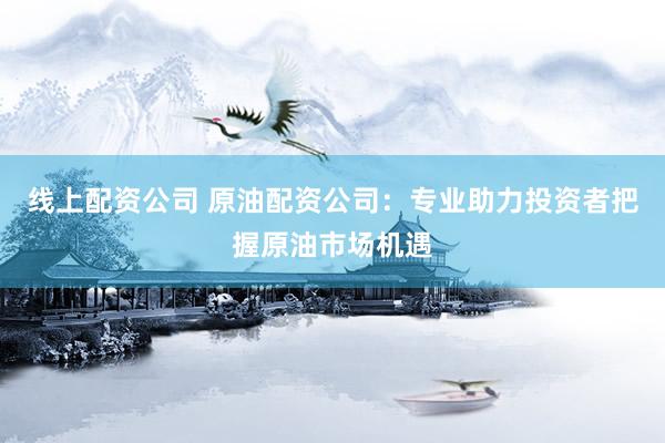 线上配资公司 原油配资公司：专业助力投资者把握原油市场机遇