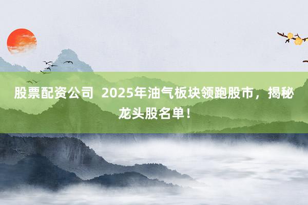 股票配资公司  2025年油气板块领跑股市，揭秘龙头股名单！