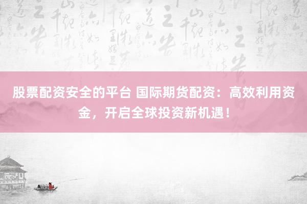 股票配资安全的平台 国际期货配资：高效利用资金，开启全球投资新机遇！