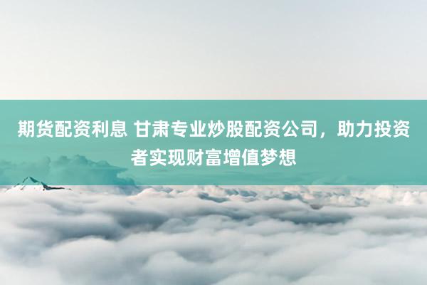 期货配资利息 甘肃专业炒股配资公司，助力投资者实现财富增值梦想