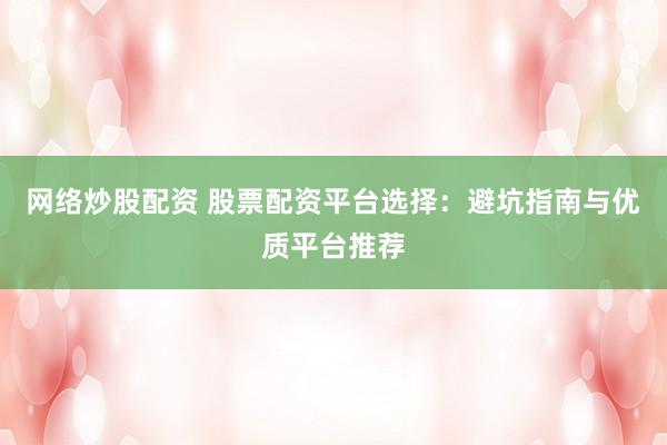 网络炒股配资 股票配资平台选择：避坑指南与优质平台推荐