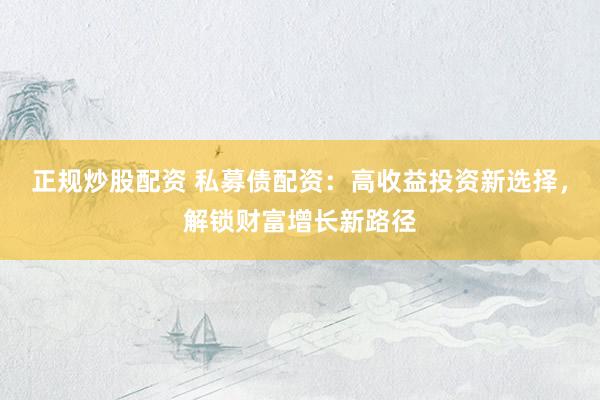 正规炒股配资 私募债配资：高收益投资新选择，解锁财富增长新路径