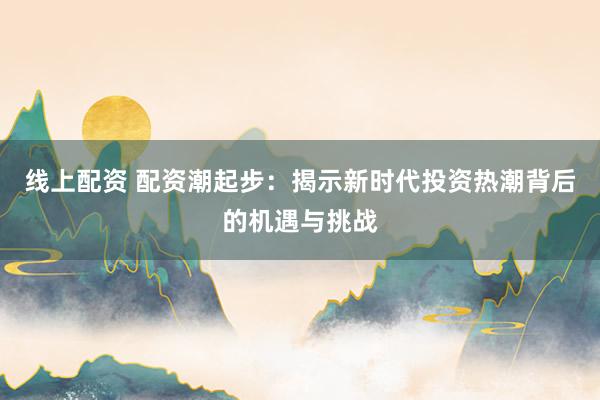 线上配资 配资潮起步：揭示新时代投资热潮背后的机遇与挑战