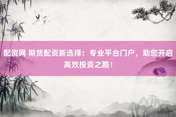 配资网 期货配资新选择：专业平台门户，助您开启高效投资之路！