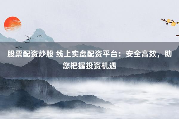 股票配资炒股 线上实盘配资平台：安全高效，助您把握投资机遇
