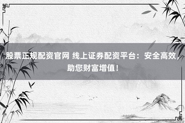 股票正规配资官网 线上证券配资平台：安全高效，助您财富增值！