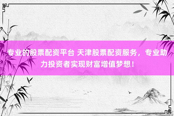 专业的股票配资平台 天津股票配资服务，专业助力投资者实现财富增值梦想！
