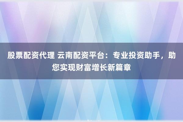 股票配资代理 云南配资平台：专业投资助手，助您实现财富增长新篇章