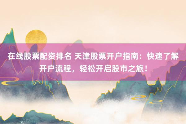 在线股票配资排名 天津股票开户指南：快速了解开户流程，轻松开启股市之旅！
