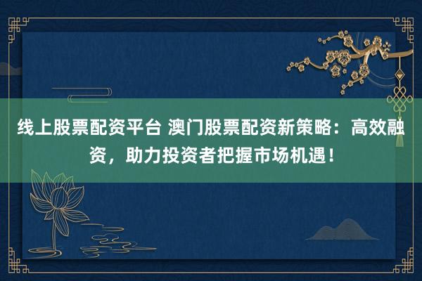 线上股票配资平台 澳门股票配资新策略：高效融资，助力投资者把握市场机遇！