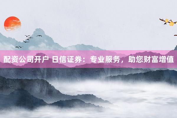 配资公司开户 日信证券：专业服务，助您财富增值
