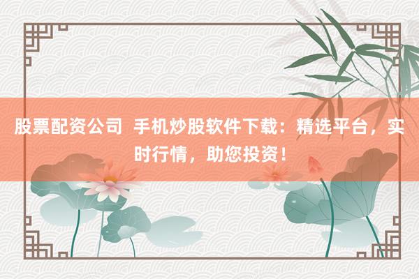 股票配资公司  手机炒股软件下载：精选平台，实时行情，助您投资！