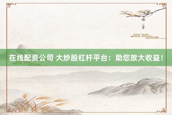 在线配资公司 大炒股杠杆平台：助您放大收益！