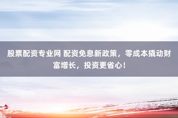 股票配资专业网 配资免息新政策，零成本撬动财富增长，投资更省心！
