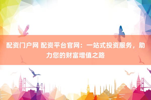 配资门户网 配资平台官网：一站式投资服务，助力您的财富增值之路