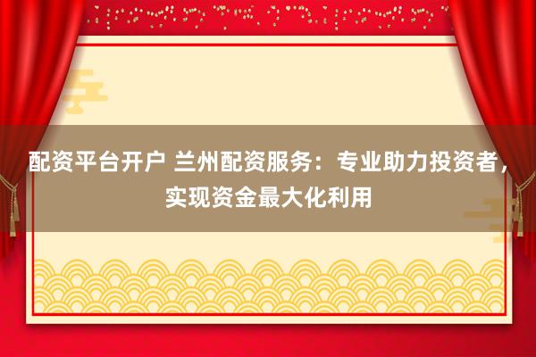 配资平台开户 兰州配资服务：专业助力投资者，实现资金最大化利用