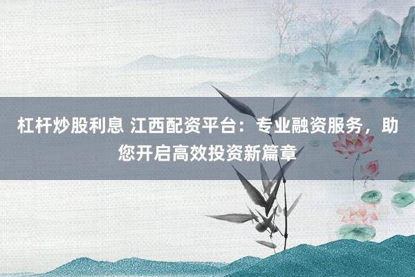 杠杆炒股利息 江西配资平台：专业融资服务，助您开启高效投资新篇章