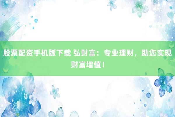 股票配资手机版下载 弘财富：专业理财，助您实现财富增值！