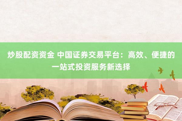 炒股配资资金 中国证券交易平台：高效、便捷的一站式投资服务新选择